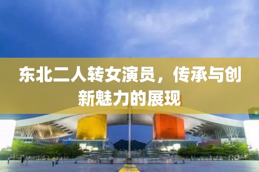 东北二人转女演员，传承与创新魅力的展现