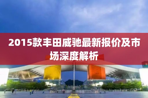 2015款丰田威驰最新报价及市场深度解析