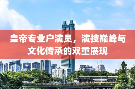 皇帝专业户演员，演技巅峰与文化传承的双重展现