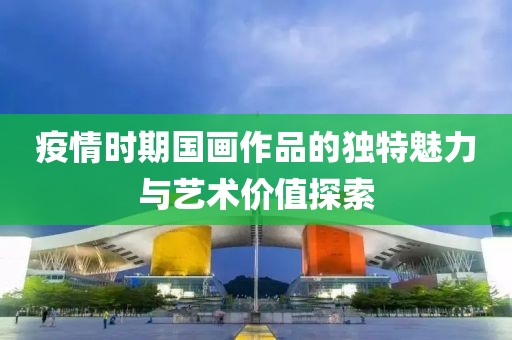 疫情时期国画作品的独特魅力与艺术价值探索
