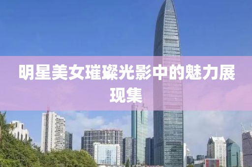 明星美女璀璨光影中的魅力展现集