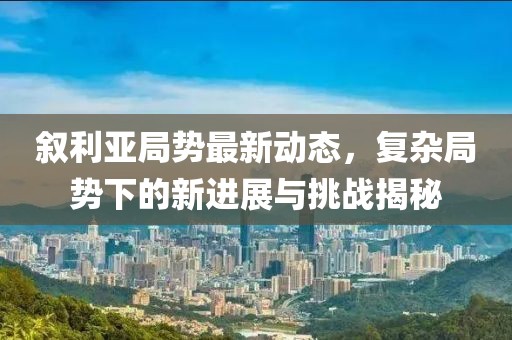 叙利亚局势最新动态，复杂局势下的新进展与挑战揭秘