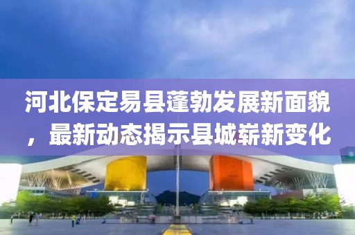 河北保定易县蓬勃发展新面貌，最新动态揭示县城崭新变化