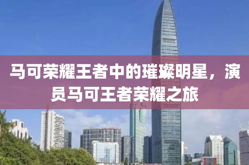 马可荣耀王者中的璀璨明星，演员马可王者荣耀之旅