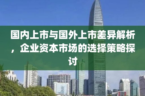 国内上市与国外上市差异解析，企业资本市场的选择策略探讨