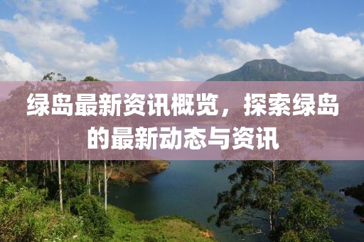 绿岛最新资讯概览，探索绿岛的最新动态与资讯