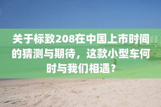 关于标致208在中国上市时间的猜测与期待，这款小型车何时与我们相遇？
