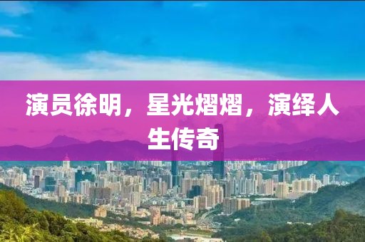 演员徐明，星光熠熠，演绎人生传奇