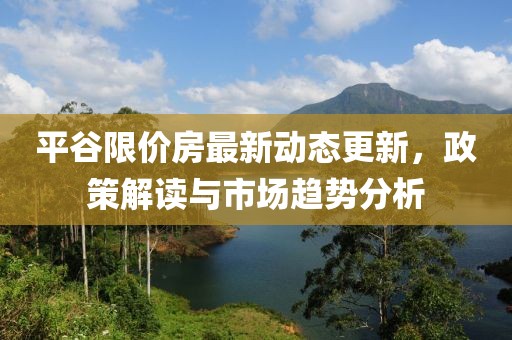 平谷限价房最新动态更新，政策解读与市场趋势分析