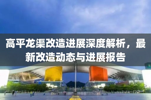 高平龙渠改造进展深度解析，最新改造动态与进展报告