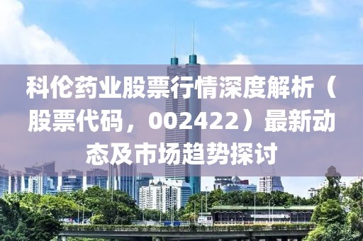科伦药业股票行情深度解析（股票代码，002422）最新动态及市场趋势探讨