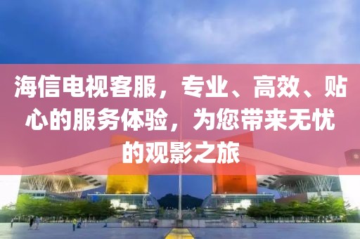 海信电视客服，专业、高效、贴心的服务体验，为您带来无忧的观影之旅