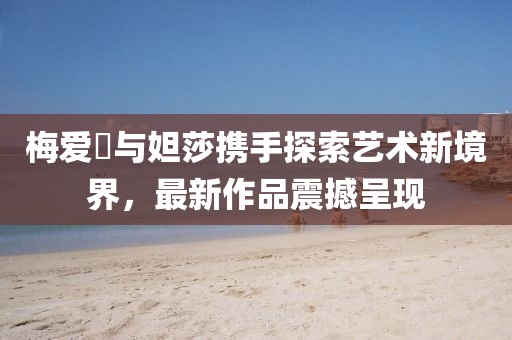 梅爱偲与妲莎携手探索艺术新境界，最新作品震撼呈现