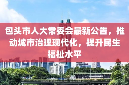 包头市人大常委会最新公告，推动城市治理现代化，提升民生福祉水平