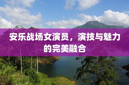 安乐战场女演员，演技与魅力的完美融合