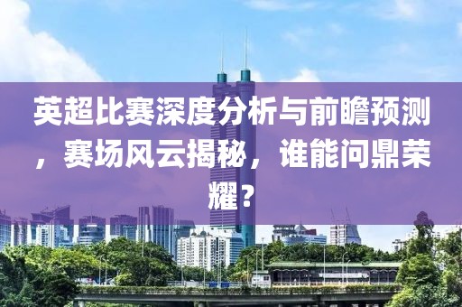 英超比赛深度分析与前瞻预测，赛场风云揭秘，谁能问鼎荣耀？