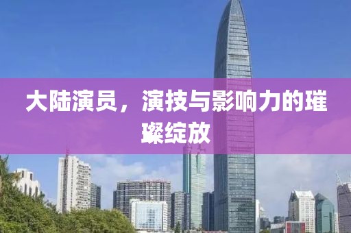大陆演员，演技与影响力的璀璨绽放