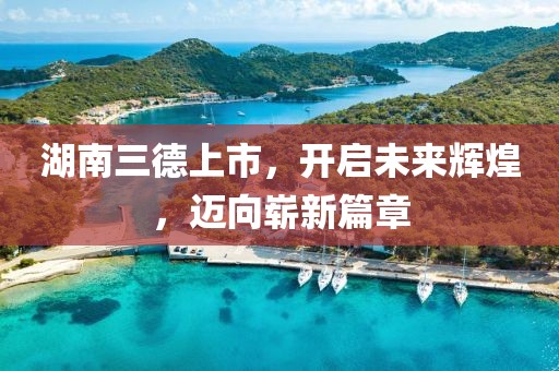 湖南三德上市，开启未来辉煌，迈向崭新篇章