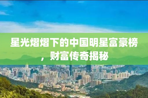 星光熠熠下的中国明星富豪榜，财富传奇揭秘