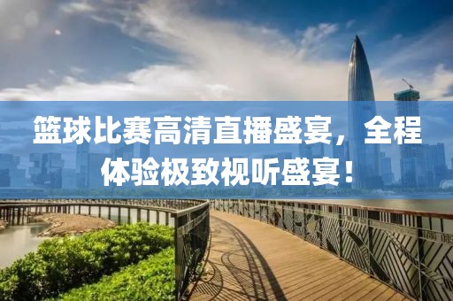 篮球比赛高清直播盛宴，全程体验极致视听盛宴！