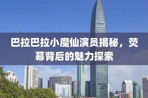 巴拉巴拉小魔仙演员揭秘，荧幕背后的魅力探索