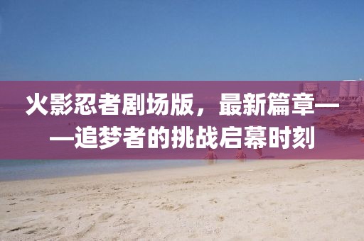火影忍者剧场版，最新篇章——追梦者的挑战启幕时刻