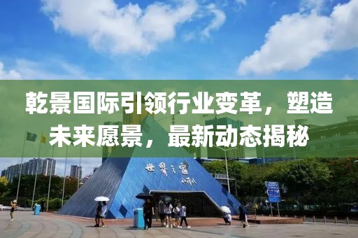 乾景国际引领行业变革，塑造未来愿景，最新动态揭秘