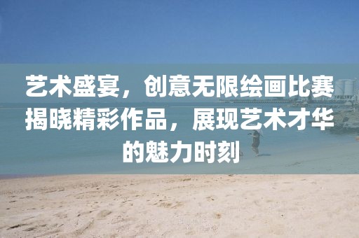 艺术盛宴，创意无限绘画比赛揭晓精彩作品，展现艺术才华的魅力时刻
