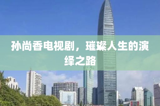 孙尚香电视剧，璀璨人生的演绎之路
