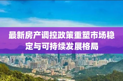 最新房产调控政策重塑市场稳定与可持续发展格局