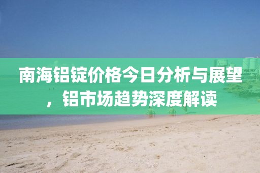 南海铝锭价格今日分析与展望，铝市场趋势深度解读