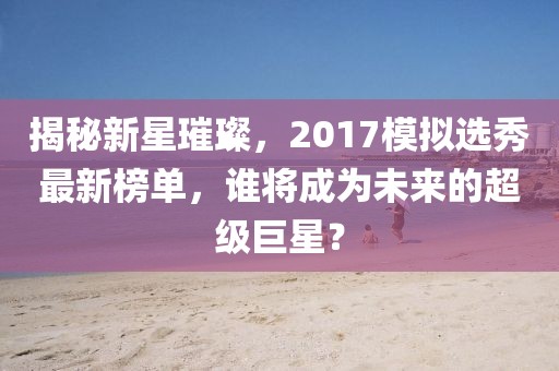 揭秘新星璀璨，2017模拟选秀最新榜单，谁将成为未来的超级巨星？