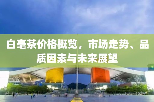 白毫茶价格概览，市场走势、品质因素与未来展望