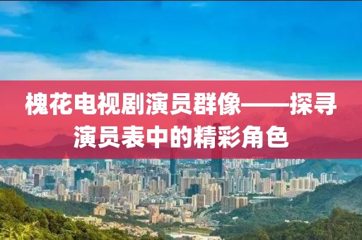 槐花电视剧演员群像——探寻演员表中的精彩角色