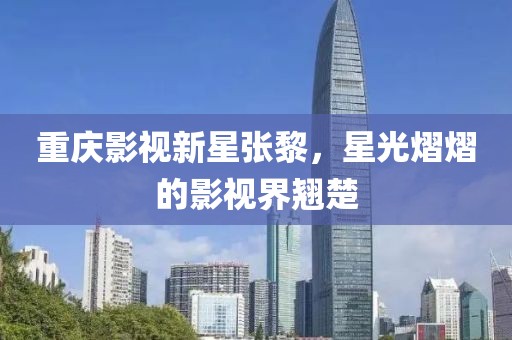 重庆影视新星张黎，星光熠熠的影视界翘楚