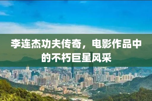 李连杰功夫传奇，电影作品中的不朽巨星风采
