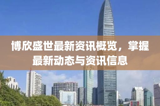 博欣盛世最新资讯概览，掌握最新动态与资讯信息