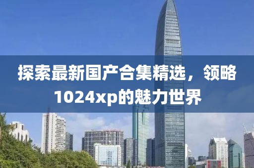探索最新国产合集精选，领略1024xp的魅力世界