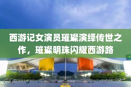 西游记女演员璀璨演绎传世之作，璀璨明珠闪耀西游路