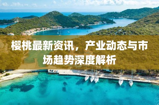 樱桃最新资讯，产业动态与市场趋势深度解析