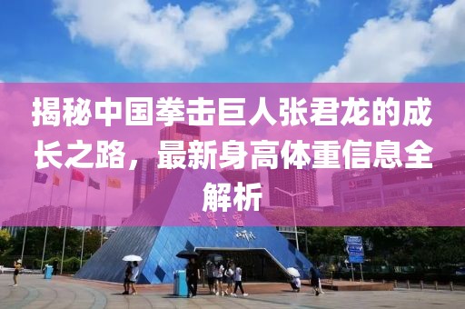 揭秘中国拳击巨人张君龙的成长之路，最新身高体重信息全解析