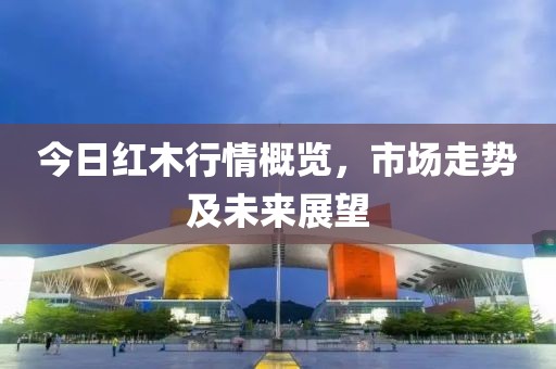 今日红木行情概览，市场走势及未来展望