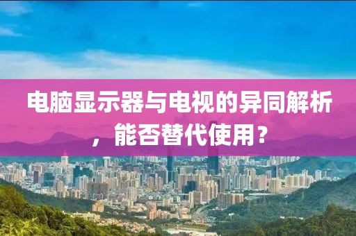 电脑显示器与电视的异同解析，能否替代使用？