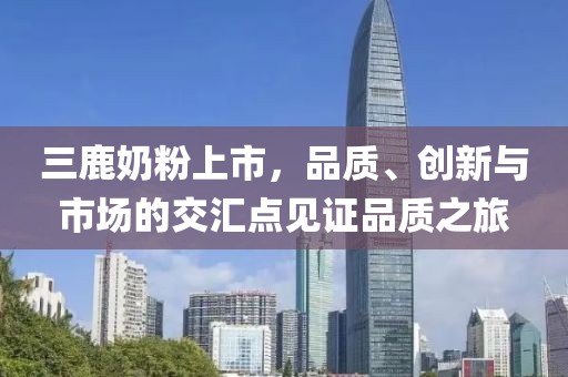 三鹿奶粉上市，品质、创新与市场的交汇点见证品质之旅