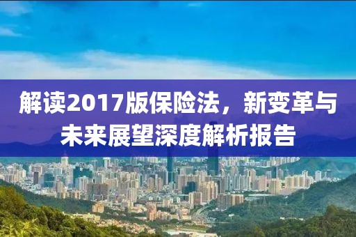解读2017版保险法，新变革与未来展望深度解析报告
