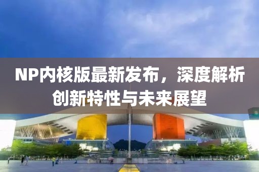 NP内核版最新发布，深度解析创新特性与未来展望