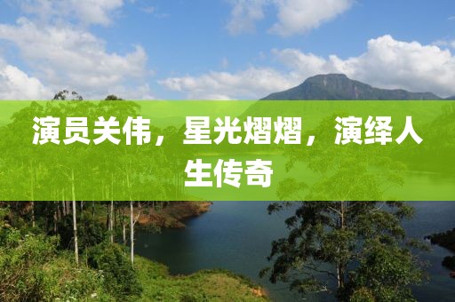 演员关伟，星光熠熠，演绎人生传奇