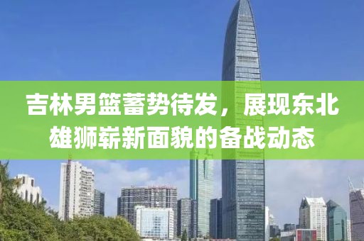 吉林男篮蓄势待发，展现东北雄狮崭新面貌的备战动态