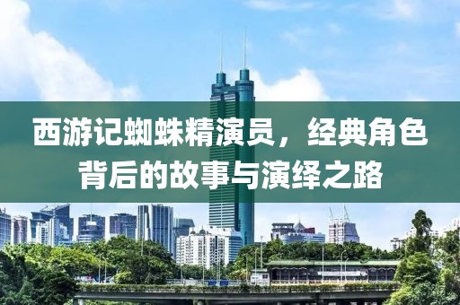 西游记蜘蛛精演员，经典角色背后的故事与演绎之路