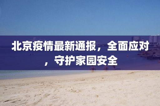 北京疫情最新通报，全面应对，守护家园安全